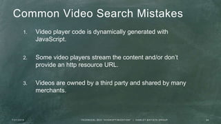 Common Video Search Mistakes
1. Video player code is dynamically generated with
JavaScript.
2. Some video players stream the content and/or don’t
provide an http resource URL.
3. Videos are owned by a third party and shared by many
merchants.
7 / 2 1 / 2 0 1 6 2 6T E C H N I C A L S E O " O V E R O P T I M I Z AT I O N " | H A M L E T B AT I S TA G R O U P
 