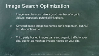 Image Search Optimization
1. Image searches can drive a good number of organic
visitors, especially potential link givers.
2. Keyword based image file names don’t help much, but ALT
text descriptions do.
3. Third party hosted images can send organic traffic to your
site, but not as much as images hosted on your site.
7 / 2 1 / 2 0 1 6 2 8T E C H N I C A L S E O " O V E R O P T I M I Z AT I O N " | H A M L E T B AT I S TA G R O U P
 