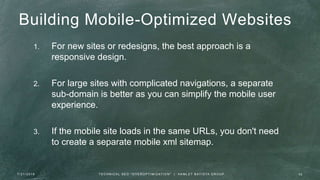 Building Mobile-Optimized Websites
1. For new sites or redesigns, the best approach is a
responsive design.
2. For large sites with complicated navigations, a separate
sub-domain is better as you can simplify the mobile user
experience.
3. If the mobile site loads in the same URLs, you don't need
to create a separate mobile xml sitemap.
7 / 2 1 / 2 0 1 6 3 2T E C H N I C A L S E O " O V E R O P T I M I Z AT I O N " | H A M L E T B AT I S TA G R O U P
 