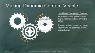 1.
2.
3.
Making Dynamic Content Visible
Most search bots ignore content
that is not included directly in the
HTML.
Product reviews embedded using
iframes are not attributed to the
product page.
JavaScript Generated Content
7 / 2 1 / 2 0 1 6 3 6T E C H N I C A L S E O " O V E R O P T I M I Z AT I O N " | H A M L E T B AT I S TA G R O U P
 