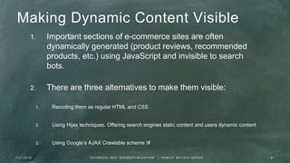 Making Dynamic Content Visible
1. Important sections of e-commerce sites are often
dynamically generated (product reviews, recommended
products, etc.) using JavaScript and invisible to search
bots.
2. There are three alternatives to make them visible:
1. Recoding them as regular HTML and CSS
2. Using Hijax techniques. Offering search engines static content and users dynamic content
3. Using Google’s AJAX Crawlable scheme !#
7 / 2 1 / 2 0 1 6 3 7T E C H N I C A L S E O " O V E R O P T I M I Z AT I O N " | H A M L E T B AT I S TA G R O U P
 