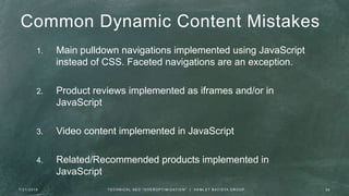 Common Dynamic Content Mistakes
1. Main pulldown navigations implemented using JavaScript
instead of CSS. Faceted navigations are an exception.
2. Product reviews implemented as iframes and/or in
JavaScript
3. Video content implemented in JavaScript
4. Related/Recommended products implemented in
JavaScript
7 / 2 1 / 2 0 1 6 3 9T E C H N I C A L S E O " O V E R O P T I M I Z AT I O N " | H A M L E T B AT I S TA G R O U P
 