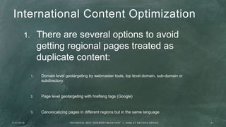 International Content Optimization
1. There are several options to avoid
getting regional pages treated as
duplicate content:
1. Domain level geotargeting by webmaster tools, top level domain, sub-domain or
subdirectory.
2. Page level geotargeting with hreflang tags (Google)
3. Canonicalizing pages in different regions but in the same language
7 / 2 1 / 2 0 1 6 4 1T E C H N I C A L S E O " O V E R O P T I M I Z AT I O N " | H A M L E T B AT I S TA G R O U P
 