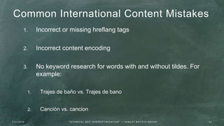 Common International Content Mistakes
1. Incorrect or missing hreflang tags
2. Incorrect content encoding
3. No keyword research for words with and without tildes. For
example:
1. Trajes de baño vs. Trajes de bano
2. Canción vs. cancion
7 / 2 1 / 2 0 1 6 4 3T E C H N I C A L S E O " O V E R O P T I M I Z AT I O N " | H A M L E T B AT I S TA G R O U P
 