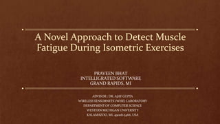 A Novel Approach to Detect Muscle
Fatigue During Isometric Exercises
PRAVEEN BHAT
INTELLIGRATED SOFTWARE
GRAND RAPIDS, MI
ADVISOR : DR. AJAY GUPTA
WIRELESS SENSORNETS (WISE) LABORATORY
DEPARTMENT OF COMPUTER SCIENCE
WESTERN MICHIGAN UNIVERSITY
KALAMAZOO, MI, 49008-5466, USA
 