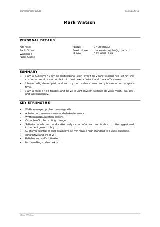 CURRICULUM VITAE In Confidence
Mark Watson 1
Mark Watson
PERSONAL DETAILS
Address:
7a Iti Grove
Waikanae
Kapiti Coast
Home: 04 904 0632
Email Home: markwatsonjobs@gmail.com
Mobile: 022 0889 249
SUMMARY
 I am a Customer Service professional with over ten years’ experience within the
customer service sector, both in customer contact and back office roles.
 I have built, developed, and run my own sales consultancy business in my spare
time.
 I am a jack-of-all-trades, and have taught myself website development, tax law,
and accountancy.
KEY STRENGTHS
 Well-developed problem solving skills.
 Able to both resolve issues and eliminate errors.
 Written communication expert.
 Capable of implementing change.
 Self-starter who also works effectively as part of a team and is able to both suggest and
implement group policy.
 Customer service specialist; always delivering at a high standard to a wide audience.
 Innovative and creative.
 Reliable and self-motivated.
 Hardworking and committed.
 