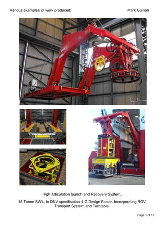 Page 1 of 12
Various examples of work produced: Mark Guinan
High Articulation launch and Recovery System.
15 Tonne SWL, to DNV specification 4 G Design Factor. Incorporating ROV
Transport System and Turntable.
 