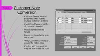 Customer Note
Conversion
• Customer Service wants to
be able to add a note to
multiple customers at 1 time
• Create Excel Spreadsheet for
all customers involved
• Upload Spreadsheet to
Oracle
• Run report to verify the note
was added
• Verify Customer Accounts to
ensure the note is listed
• Confirm with business that
they are able to see the note
Project
 