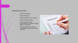Onboarding Documentation
• Clean up existing list
• Add to existing list
• Verify that all links work correctly
• Create new links to pages
• Create new pictures and
documentation to make information
easier to understand
• Compared the process with my
onboarding to ensure everything is
on the list
Documentation
 