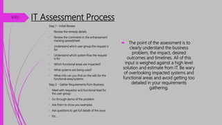 IT Assessment Process
 The point of the assessment is to
clearly understand the business
problem, the impact, desired
outcomes and timelines. All of this
input is weighed against a high level
solution and estimate from IT. Be wary
of overlooking impacted systems and
functional areas and avoid getting too
detailed in your requirements
gathering.
Step 1 - Initial Review
• Review the remedy details
• Review the comments in the enhancement
tracking spreadsheet
• Understand which user group the request is
for
• Understand which system flow the request
is for
• Which functional areas are impacted?
• What systems are being used?
• What info can you find on the wiki for the
functional area/systems.
Step 2 - Gather Requirements from Business
• Meet with requestor and functional lead for
the user group
• Go through demo of the problem
• Ask them to show you examples
• Ask questions to get full details of the issue
• Etc…
Info
 