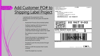 Add Customer PO# to
Shipping Label Project
I assisted with the assessment of this
enhancement and was also given the lead BA
position.
• Assessment Process (Documented earlier)
• Facilitate meetings with the business to
understand the requirements
• Facilitate meetings with the developer to
understand what changes need to be made
• Run testing to ensure the new process
works
• Present the project to management as to
what changes were made and that
everything works correctly
• Proceed to push the new process through
production
• Follow up with the business that it works
correctly
• Close the project as a success
Assessment &
Project Lead
 