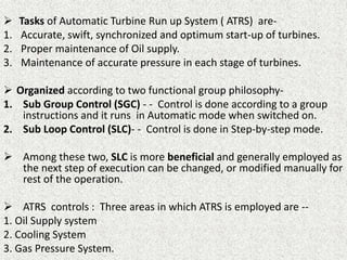  Tasks of Automatic Turbine Run up System ( ATRS) are-
1. Accurate, swift, synchronized and optimum start-up of turbines.
2. Proper maintenance of Oil supply.
3. Maintenance of accurate pressure in each stage of turbines.
 Organized according to two functional group philosophy-
1. Sub Group Control (SGC) - - Control is done according to a group
instructions and it runs in Automatic mode when switched on.
2. Sub Loop Control (SLC)- - Control is done in Step-by-step mode.
 Among these two, SLC is more beneficial and generally employed as
the next step of execution can be changed, or modified manually for
rest of the operation.
 ATRS controls : Three areas in which ATRS is employed are --
1. Oil Supply system
2. Cooling System
3. Gas Pressure System.
 