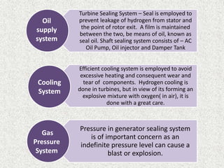 Turbine Sealing System – Seal is employed to
prevent leakage of hydrogen from stator and
the point of rotor exit. A film is maintained
between the two, be means of oil, known as
seal oil. Shaft sealing system consists of – AC
Oil Pump, Oil injector and Damper Tank
Efficient cooling system is employed to avoid
excessive heating and consequent wear and
tear of components. Hydrogen cooling is
done in turbines, but in view of its forming an
explosive mixture with oxygen( in air), it is
done with a great care.
Pressure in generator sealing system
is of important concern as an
indefinite pressure level can cause a
blast or explosion.
Oil
supply
system
Cooling
System
Gas
Pressure
System
 