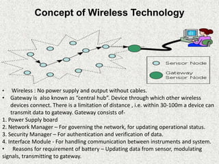 Concept of Wireless Technology
• Wireless : No power supply and output without cables.
• Gateway is also known as “central hub”. Device through which other wireless
devices connect. There is a limitation of distance , i.e. within 30-100m a device can
transmit data to gateway. Gateway consists of-
1. Power Supply board
2. Network Manager – For governing the network, for updating operational status.
3. Security Manager – For authentication and verification of data.
4. Interface Module - For handling communication between instruments and system.
• Reasons for requirement of battery – Updating data from sensor, modulating
signals, transmitting to gateway.
 
