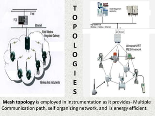 Mesh topology is employed in Instrumentation as it provides- Multiple
Communication path, self organizing network, and is energy efficient.
 