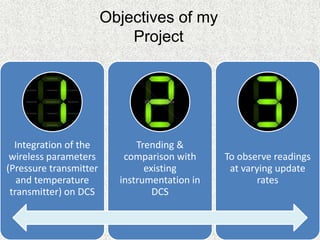 Integration of the
wireless parameters
(Pressure transmitter
and temperature
transmitter) on DCS
Trending &
comparison with
existing
instrumentation in
DCS
To observe readings
at varying update
rates
Objectives of my
Project
 