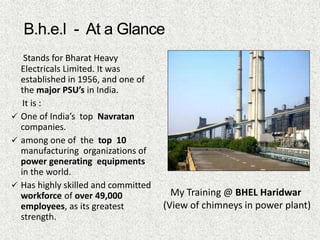 Stands for Bharat Heavy
Electricals Limited. It was
established in 1956, and one of
the major PSU’s in India.
It is :
 One of India’s top Navratan
companies.
 among one of the top 10
manufacturing organizations of
power generating equipments
in the world.
 Has highly skilled and committed
workforce of over 49,000
employees, as its greatest
strength.
My Training @ BHEL Haridwar
(View of chimneys in power plant)
 