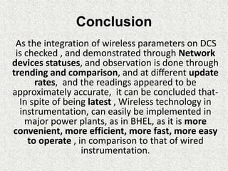 Conclusion
As the integration of wireless parameters on DCS
is checked , and demonstrated through Network
devices statuses, and observation is done through
trending and comparison, and at different update
rates, and the readings appeared to be
approximately accurate, it can be concluded that-
In spite of being latest , Wireless technology in
instrumentation, can easily be implemented in
major power plants, as in BHEL, as it is more
convenient, more efficient, more fast, more easy
to operate , in comparison to that of wired
instrumentation.
 