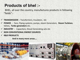 Products of bhel :-
BHEL, all over the country, manufactures products in following
“fields”:-
 TRANSMISSION - Transformers, Insulators, etc
 POWER - Fans, Piping systems, pumps, steam Generators, Steam Turbines,
Valves, Turbo generators etc.
 INDUSTRY - Capacitors, Diesel Generating sets etc
 NON CONVENTIONAL ENERGY SOURCES
 R&D PRODUCTS
And in many more areas….
 
