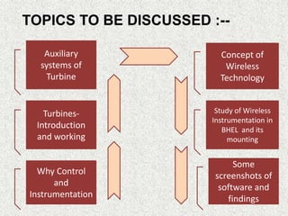 Auxiliary
systems of
Turbine
Concept of
Wireless
Technology
Why Control
and
Instrumentation
Turbines-
Introduction
and working
Some
screenshots of
software and
findings
Study of Wireless
Instrumentation in
BHEL and its
mounting
TOPICS TO BE DISCUSSED :--
 