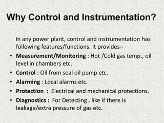 Why Control and Instrumentation?
In any power plant, control and instrumentation has
following features/functions. It provides--
• Measurement/Monitoring : Hot /Cold gas temp., oil
level in chambers etc.
• Control : Oil from seal oil pump etc.
• Alarming : Local alarms etc.
• Protection : Electrical and mechanical protections.
• Diagnostics : For Detecting , like if there is
leakage/extra pressure of gas etc.
 