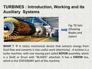 TURBINES : Introduction, Working and its
Auxiliary Systems
WHAT ?  A rotary mechanical device that extracts energy from
fluid flow and converts it into useful work (electricity) . A turbine is a
turbo machine, with one moving part called ROTOR assembly, which
is a Shaft or Drum with “BLADES” attached. It has a STATOR too,
which is the STATIONARY part of the machine.
Fig: TG Sets
(Showing
Blades and
stator)
 