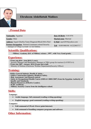 Ebraheem Abdelfattah Mahlees
Prsonal Data:
Date Of Birth: 3101974Nationality: Egyptian
Marital statu: MarriedGender: Male
E-Mail: cap.h2010@yahoo.comAddress: Egypt-Gharbia-Tanta-Eltagneed-Block106A-Flat1
Tell: 01091900198 / 01222803717
Former Occupation: Retired Lieutanant colonel.Security
manager at Village Lavista6 in Ain Sokhna.
Scientific Qualifications:
- Military Academy (B.S. of Military science , 1997 , with Very Good grade)
Experience:
- From July 2014 - June 2015 (1 year):
Security Manager and Maintnance Manager at TIBA group for tourism (LAVISTA 6)
- From July 1997 – January 2014 (16 year and a half(:
Ministry of Defense (Electronic Warfare Department)(Security Officer)
Training:
-OSHA General Industry Health & Safety.
- OSHA Construction Industry Health & Safety.
- Risk Assessment And Hazard control.
- Safety & Occupational Health Course (OHSAS 18001/2007) from the Egyptian Authority of
Quality and Standards.
- Human Resources (Effective Leader).
- ICDL certificate.
- Military Security Course from the intelligence school.
Skills:
Language:
• Arabic language: full command (reading-writing-speaking)
• English language: good command (reading-writing-speaking)
Computer:
• Full command of (Word -Power point-Internet)
• Full command of handling computer programs and software
Other Information:
 