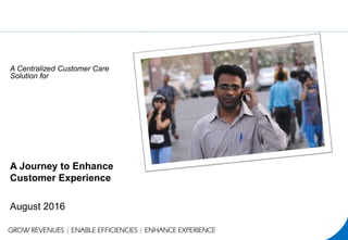 A Journey to Enhance
Customer Experience
August 2016
GROW REVENUES | ENABLE EFFICIENCIES | ENHANCE EXPERIENCE
A Centralized Customer Care
Solution for
 