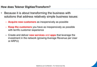 Salesforce.com Confidential -- For Internal Use Only
How does Telenor Digitize/Transform?
• Because it is about transforming the business with
solutions that address relatively simple business issues:
– Acquire new customers as inexpensively as possible
– Keep the customers you have as inexpensively as possible
with terrific customer experience
– Create and deliver new services and apps that leverage the
investment in the network (growing Average Revenue per User
or ARPU)
 