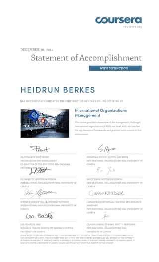 coursera.org
Statement of Accomplishment
WITH DISTINCTION
DECEMBER 30, 2014
HEIDRUN BERKES
HAS SUCCESSFULLY COMPLETED THE UNIVERSITY OF GENEVA'S ONLINE OFFERING OF
International Organizations
Management
This course provides an overview of the management challenges
international organizations & NGOs are faced with, and teaches
the key theoretical frameworks and practical tools to excel in this
environment.
PROFESSOR GILBERT PROBST
ORGANIZATION AND MANAGEMENT
CO-DIRECTOR OF THE EXECUTIVE-MBA PROGRAM ,
UNIVERSITY OF GENEVA
SEBASTIAN BUCKUP, INVITED PROFESSOR
INTERNATIONAL ORGANIZATIONS MBA, UNIVERSITY OF
GENEVA
JULIAN FLEET, INVITED PROFESSOR
INTERNATIONAL ORGANIZATIONS MBA, UNIVERSITY OF
GENEVA
BRUCE JENKS, INVITED PROFESSOR
INTERNATIONAL ORGANIZATIONS MBA, UNIVERSITY OF
GENEVA
STEPHAN MERGENTHALER, INVITED PROFESSOR
INTERNATIONAL ORGANIZATIONS MBA, UNIVERSITY OF
GENEVA
CASSANDRA QUINTANILLA, TEACHING AND RESEARCH
ASSISTANT
INTERNATIONAL ORGANIZATIONS MBA, UNIVERSITY OF
GENEVA
LEA STADTLER, PHD
RESEARCH FELLOW, GENEVA PPP RESEARCH CENTER,
UNIVERSITY OF GENEVA
CLAUDIA GONZALES ROMO, INVITED PROFESSOR,
INTERNATIONAL ORGANIZATIONS MBA,
UNIVERSITY OF GENEVA
,PLEASE NOTE: THE ONLINE OFFERING OF THIS CLASS DOES NOT REFLECT THE ENTIRE CURRICULUM OFFERED TO STUDENTS ENROLLED AT
THE UNIVERSITY OF GENEVA. THIS STATEMENT DOES NOT AFFIRM THAT THIS STUDENT WAS ENROLLED AS A STUDENT AT THE UNIVERSITY
OF GENEVA IN ANY WAY. IT DOES NOT CONFER A UNIVERSITY OF GENEVA GRADE; IT DOES NOT CONFER UNIVERSITY OF GENEVA CREDIT; IT
DOES NOT CONFER A UNIVERSITY OF GENEVA DEGREE; AND IT DOES NOT VERIFY THE IDENTITY OF THE STUDENT.
 