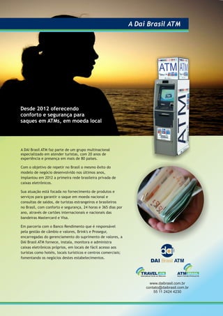 A DAI Brasil ATM faz parte de um grupo multinacional
especializado em atender turistas, com 20 anos de
experiência e presença em mais de 80 países.
Com o objetivo de repetir no Brasil o mesmo êxito do
modelo de negócio desenvolvido nos últimos anos,
implantou em 2012 a primeira rede brasileira privada de
caixas eletrônicos.
Sua atuação está focada no fornecimento de produtos e
serviços para garantir o saque em moeda nacional e
consultas de saldos, de turistas estrangeiros e brasileiros
no Brasil, com conforto e segurança, 24 horas e 365 dias por
ano, através de cartões internacionais e nacionais das
bandeiras Mastercard e Visa.
Em parceria com o Banco Rendimento que é responsável
pela gestão de câmbio e valores, Brink's e Prosegur,
encarregadas do gerenciamento do suprimento de valores, a
DAI Brasil ATM fornece, instala, monitora e administra
caixas eletrônicos próprios, em locais de fácil acesso aos
turistas como hotéis, locais turísticos e centros comerciais;
fomentando os negócios destes estabelecimentos.
Desde 2012 oferecendo
conforto e segurança para
saques em ATMs, em moeda local
A Dai Brasil ATM
www.daibrasil.com.br
contato@daibrasil.com.br
55 11 2424 4230
 