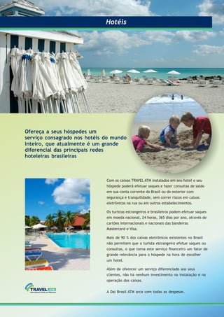 Com os caixas TRAVEL ATM instalados em seu hotel o seu
hóspede poderá efetuar saques e fazer consultas de saldo
em sua conta corrente do Brasil ou do exterior com
segurança e tranquilidade, sem correr riscos em caixas
eletrônicos na rua ou em outros estabelecimentos.
Os turistas estrangeiros e brasileiros podem efetuar saques
em moeda nacional, 24 horas, 365 dias por ano, através de
cartões internacionais e nacionais das bandeiras
Mastercard e Visa.
Mais de 90 % dos caixas eletrônicos existentes no Brasil
não permitem que o turista estrangeiro efetue saques ou
consultas, o que torna este serviço ﬁnanceiro um fator de
grande relevância para o hóspede na hora de escolher
um hotel.
Além de oferecer um serviço diferenciado aos seus
clientes, não há nenhum investimento na instalação e na
operação dos caixas.
A Dai Brasil ATM arca com todas as despesas.
Ofereça a seus hóspedes um
serviço consagrado nos hotéis do mundo
inteiro, que atualmente é um grande
diferencial das principais redes
hoteleiras brasileiras
HotéisHotéis
 