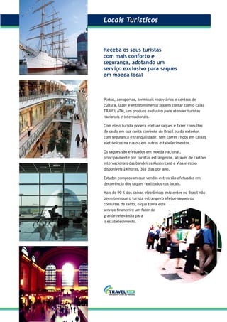 Portos, aeroportos, terminais rodoviários e centros de
cultura, lazer e entretenimento podem contar com o caixa
TRAVEL ATM, um produto exclusivo para atender turistas
nacionais e internacionais.
Com ele o turista poderá efetuar saques e fazer consultas
de saldo em sua conta corrente do Brasil ou do exterior,
com segurança e tranquilidade, sem correr riscos em caixas
eletrônicos na rua ou em outros estabelecimentos.
Os saques são efetuados em moeda nacional,
principalmente por turistas estrangeiros, através de cartões
internacionais das bandeiras Mastercard e Visa e estão
disponíveis 24 horas, 365 dias por ano.
Estudos comprovam que vendas extras são efetuadas em
decorrência dos saques realizados nos locais.
Mais de 90 % dos caixas eletrônicos existentes no Brasil não
permitem que o turista estrangeiro efetue saques ou
consultas de saldo, o que torna este
serviço ﬁnanceiro um fator de
grande relevância para
o estabelecimento.
Receba os seus turistas
com mais conforto e
segurança, adotando um
serviço exclusivo para saques
em moeda local
Locais TurísticosLocais Turísticos
 