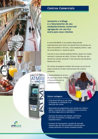 Aumente o tráfego
e o faturamento de seu
estabelecimento comercial
agregando um serviço
extra para seus clientes
Outras vantagens:
A Dai Brasil ATM arca com todas•
as despesas na instalação e na
operação dos caixas.
• Diminuição dos pagamentos com cartões de crédito e
débito, trazendo para o estabelecimento economia
nas taxas pagas para as operadoras.
• Aumento do número de clientes, resultando
em maior movimento e tráfego para o seu
estabelecimento.
• Aumento do faturamento: estudos de mercado
mostram que até 25% do dinheiro retirado geram
vendas adicionais no mesmo estabelecimento.
O caixa ATM BRASIL é um produto desenvolvido
especialmente para locais com grande ﬂuxo de pessoas em
busca de produtos e serviços, como shopping centers, lojas
de conveniência e o varejo em geral.
Com ele os seus clientes poderão efetuar saques em moeda
nacional e consultas de saldo, 24 horas, 365 dias por ano,
através de cartões nacionais e internacionais das bandeiras
Mastercard e Visa.
Os turistas estrangeiros também têm acesso ao serviço de
saque através de cartões internacionais das mesmas
bandeiras.
A disponibilidade do serviço
de saque gera maior tráfego
e faturamento para os
estabelecimentos.
Centros ComerciaisCentros Comerciais
 