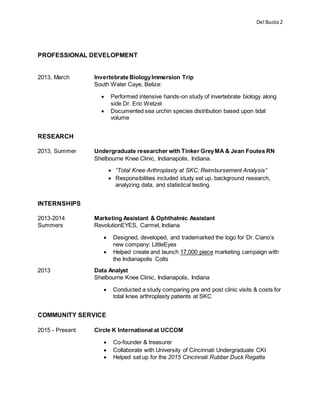 Del Busto2
PROFESSIONAL DEVELOPMENT
2013, March Invertebrate BiologyImmersion Trip
South Water Caye, Belize:
 Performed intensive hands-on study of invertebrate biology along
side Dr. Eric Wetzel
 Documented sea urchin species distribution based upon tidal
volume
RESEARCH
2013, Summer Undergraduate researcher with Tinker GreyMA & Jean Foutes RN
Shelbourne Knee Clinic, Indianapolis, Indiana.
 “Total Knee Arthroplasty at SKC: Reimbursement Analysis”
 Responsibilities included study set up, background research,
analyzing data, and statistical testing.
INTERNSHIPS
2013-2014 Marketing Assistant & Ophthalmic Assistant
Summers RevolutionEYES, Carmel, Indiana
 Designed, developed, and trademarked the logo for Dr. Ciano’s
new company: LittleEyes
 Helped create and launch 17,000 piece marketing campaign with
the Indianapolis Colts
2013 Data Analyst
Shelbourne Knee Clinic, Indianapolis, Indiana
 Conducted a study comparing pre and post clinic visits & costs for
total knee arthroplasty patients at SKC
COMMUNITY SERVICE
2015 - Present Circle K International at UCCOM
 Co-founder & treasurer
 Collaborate with University of Cincinnati Undergraduate CKI
 Helped set up for the 2015 Cincinnati Rubber Duck Regatta
 