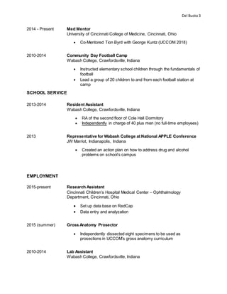 Del Busto3
2014 - Present Med Mentor
University of Cincinnati College of Medicine, Cincinnati, Ohio
 Co-Mentored Tion Byrd with George Kuntz (UCCOM 2018)
2010-2014 Community Day Football Camp
Wabash College, Crawfordsville, Indiana
 Instructed elementary school children through the fundamentals of
football
 Lead a group of 20 children to and from each football station at
camp
SCHOOL SERVICE
2013-2014 Resident Assistant
Wabash College, Crawfordsville, Indiana
 RA of the second floor of Cole Hall Dormitory
 Independently in charge of 40 plus men (no full-time employees)
2013 Representative for Wabash College at National APPLE Conference
JW Marriot, Indianapolis, Indiana
 Created an action plan on how to address drug and alcohol
problems on school’s campus
EMPLOYMENT
2015-present Research Assistant
Cincinnati Children’s Hospital Medical Center – Ophthalmology
Department, Cincinnati, Ohio
 Set up data base on RedCap
 Data entry and analyzation
2015 (summer) Gross Anatomy Prosector
 Independently dissected eight specimens to be used as
prosections in UCCOM’s gross anatomy curriculum
2010-2014 Lab Assistant
Wabash College, Crawfordsville, Indiana
 