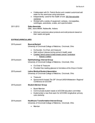 Del Busto4
 Collaborated with Dr. Patrick Burton and created customized salt
water for the anemones using autoclaves
 Independently cared for the health of over 300 Nematostella
vectensis
 Worked with a variety of equipment: vortexes, micropipettes,
centrifuges, autoclaves, scales, and spectrometers
2011-2013 Sales Associate
GNC, Store #8094, Noblesville, Indiana
 Informed customers about products and sold products based on
their needs and goals
EXTRACURRICULARS
2015-present Bearcat Barbell
University of Cincinnati College of Medicine, Cincinnati, Ohio
 Co-founder, Co-Chair, and treasurer
 Held workout classes during women’s health week
 Created “bench press to beat breast cancer” fundraiser
o Raised x dollars
2015-present Ophthalmology Interest Group
University of Cincinnati College of Medicine, Cincinnati, Ohio
 Co-Chair & Treasurer
 Provided free reading glasses to homeless at the Drop-in Center
2015-present Latino Medical Student Association
University of Cincinnati College of Medicine, Cincinnati, Ohio
 Treasurer
 Sponsored & hosted The 26th
Annual LMSA Midwestern Regional
Conference at UCCOM
2015-present Student Advisor Group
 Board Member
 Communicate student needs to UCCOM education committee
 Implemented a new final exam for UCCOM’s longitudinal primary
care clerkship
2014-present Healthcare Transformation Interest Group
University of Cincinnati College of Medicine, Cincinnati, Ohio
 Member
 