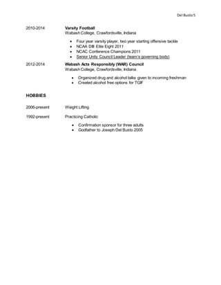 Del Busto5
2010-2014 Varsity Football
Wabash College, Crawfordsville, Indiana
 Four year varsity player, two year starting offensive tackle
 NCAA DIII Elite Eight 2011
 NCAC Conference Champions 2011
 Senior Unity Council Leader (team’s governing body)
2012-2014 Wabash Acts Responsibly (WAR) Council
Wabash College, Crawfordsville, Indiana
 Organized drug and alcohol talks given to incoming freshman
 Created alcohol free options for TGIF
HOBBIES
2006-present Weight Lifting
1992-present Practicing Catholic
 Confirmation sponsor for three adults
 Godfather to Joseph Del Busto 2005
 