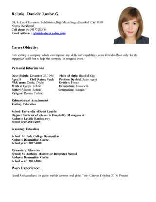 Relunio Danielle Louise G.
Blk 14 Lot 4 Terranova Subdivision,Brgy.Mansilingan,Bacolod City 6100
Negros Occidental
Cell phone #: 09177298449
Email Address: reluniolouise@yahoo.com
CareerObjective
I am seeking a company which can improve my skills and capabilities as an individual.Not only for the
experience itself but to help the company to progress more.
PersonalInformation
Date of birth: December 23,1990 Place of birth: Bacolod City
Age: 24 Civil Status: Single Position Desired: Sales Agent
Nick name: Danie, Dindin Gender: Female
Mother: Evelyn Relunio Occupation: Housewife
Father: Vicente Relunio Occupation: Seaman
Religion: Roman Catholic
EducationalAttainment
Tertiary Education
School: University of Saint Lasalle
Degree: Bachelor of Science in Hospitality Management
Address: Lasalle Bacolod city
School year:2014-2015
Secondary Education
School: St. Jude College Dasmariñas
Address: Dasmariñas Cavite
School year: 2007-2008
Elementary Education
School: St. Anthony Montessori Integrated School
Address: Dasmariñas Cavite
School year: 2003-2004
Work Experience:
Brand Ambassadress for globe mobile caravan and globe Tatto Caravan October 2014- Present
 