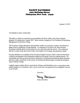 NANCY IDAYII'SON
2oot llc€tett nStreet
NtcteyunerNryTort l2tory-
January 14, 2010
TO WHOM IT MAY CONCERITi:
This letter is written as a personal recommendation for Bruce Smith, with whom I had the
pleasure of working since August 2007. Bruce recently resigned as Vice President of Enrollment
Management at Excelsior College.
The Excelsior College admissions and academic models are extremely complex and difficult to
grasp, even for employees of long-standing. As testament to his hard work, Bruce became
conversant with the details of our model in a very short time after his arrival. I have observed
that he is a quick study and a hard worker with a high level ofenergy and attention to detail.
Serving with Bruce as a member of the Excelsior College Executive Staff, I observed that Bruce
is always well prepared with information needed for this group's decision-making process. He
consistently provided accurate and timely information on admissions/marketing trends and goals
and was a major contributor to the success of meeting enrollment targets consistently during his
tenure with the College.
I quickly came to admire Bruce's good sense of humor and friendliness; he is a team player who
readily pitched in to contribute in any way he could and is recognized for his collegiality with all
levels of staff.
Sincerely,
%"gAr;h,or't
Nancy Davidson
 