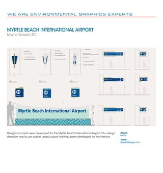 MYRTLE BEACH INTERNATIONAL AIRPORT
Myrtle Beach, SC
W E A R E E N V I R O N M E N TA L G R A P H I C S E X P E R T S
Client:
HNTB
Team:
Apple Designs, Inc.
12Ticketing/Check-in
All Gates
Security Checkpoint
9'-0"2'-0"
Ticketing/Check-in
All Gates
Security Checkpoint
9'-0"2'-0"
12
9'-0"2'-0"
Ticketing/Check-in
All Gates
Security Checkpoint
9'-0"2'-0"
12
9'-0"2'-0"
2'-3"1'-0"1'-8"
2'-3"1'-0"1'-8"
Myrtle Beach International Airport
Metal Bracket
Aluminum Sign Box
1/8" plate aluminum circle
1/4" plate aluminum number
Metal Bracket
Aluminum Sign Box
1/8" plate aluminum circle
1/4" plate aluminum number
Metal Bracket
Aluminum Sign Box
with circle cut out to reveal plex beyond
painted symbol
1/8" plate aluminum number
2 pieces of clear plex with
translucent color in between
Option 2
Flag Mounted Detail
Option 3
Flag Mounted Detail
Option 1
Flag Mounted Detail
WomenWomen
Women
Design concepts were developed for the Myrtle Beach International Airport. Our design
direction was to use ocean based colors that had been developed for the interiors.
 