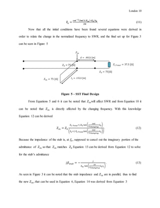 London 10
𝒍 𝒔 =
𝒄𝒐𝒕−𝟏( 𝑰𝒎{ 𝟏/𝒁 𝒊𝒏}∗𝒁 𝟎) 𝝀 𝟎
𝟐𝝅
. (11)
Now that all the initial conditions have been found several equations were derived in
order to relate the change in the normalized frequency to SWR, and the final set up for Figure 3
can be seen in Figure 5
Figure 5 – SST Final Design
From Equations 5 and 6 it can be noted that 𝑍𝑖𝑛will affect SWR and from Equation 10 it
can be noted that 𝑍𝑖𝑛 is directly affected by the changing frequency. With this knowledge
Equation 12 can be derived
𝑍𝑖𝑛 = 𝑍0
𝑍 𝐿 𝑇𝑜𝑡𝑎𝑙 +𝑗𝑍0 tan(
2𝜋𝑑
𝜆 𝐶ℎ𝑎𝑛𝑔𝑖𝑛𝑔
𝜆0)
( 𝑍0 +𝑗 𝑍 𝐿 𝑇𝑜𝑡𝑎𝑙 tan(
2𝜋𝑑
𝜆 𝐶ℎ𝑎𝑛𝑔𝑖𝑛𝑔
𝜆0))
. (12)
Because the impedance of the stub is, at 𝑓0 , supposed to cancel out the imaginary portion of the
admittance of 𝑍𝑖𝑛 so that 𝑍𝑖𝑛 matches 𝑍0 Equation 13 can be derived from Equation 12 to solve
for the stub’s admittance
𝑗𝛽𝑠𝑡𝑢𝑏 = −
𝑗
𝑍0𝑠 tan(
2𝜋
𝜆 𝐶ℎ𝑎𝑛𝑔𝑖𝑛𝑔
𝜆0 𝑙 𝑠)
. (13)
As seen in Figure 3 it can be noted that the stub impedance and 𝑍𝑖𝑛 are in parallel, thus to find
the new 𝑍𝑖𝑛, that can be used in Equation 6, Equation 14 was derived from Equation 3
𝑍0 = 75 [Ω] 𝑍 𝐿 𝑇𝑜𝑡𝑎𝑙 = 37.5 [Ω]
𝑍0𝑠 = 75 [Ω]
𝑑 = .402𝜆 [𝑚]
𝑙 𝑠 = .152𝜆 [𝑚]
𝑍𝑖𝑛
𝑍0 = 75[Ω]
 