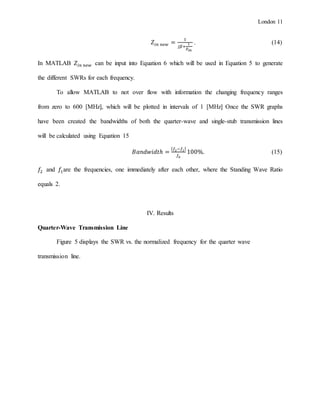 London 11
𝑍𝑖𝑛 𝑛𝑒𝑤 =
1
𝑗𝛽+
1
𝑍 𝑖𝑛
. (14)
In MATLAB 𝑍𝑖𝑛 𝑛𝑒𝑤 can be input into Equation 6 which will be used in Equation 5 to generate
the different SWRs for each frequency.
To allow MATLAB to not over flow with information the changing frequency ranges
from zero to 600 [MHz], which will be plotted in intervals of 1 [MHz] Once the SWR graphs
have been created the bandwidths of both the quarter-wave and single-stub transmission lines
will be calculated using Equation 15
𝐵𝑎𝑛𝑑𝑤𝑖𝑑𝑡ℎ =
| 𝑓2−𝑓1|
𝑓0
100%. (15)
𝑓2 and 𝑓1are the frequencies, one immediately after each other, where the Standing Wave Ratio
equals 2.
IV. Results
Quarter-Wave Transmission Line
Figure 5 displays the SWR vs. the normalized frequency for the quarter wave
transmission line.
 