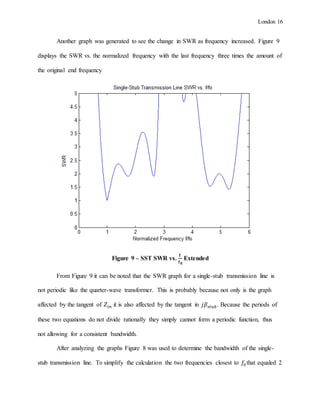 London 16
Another graph was generated to see the change in SWR as frequency increased. Figure 9
displays the SWR vs. the normalized frequency with the last frequency three times the amount of
the original end frequency
Figure 9 – SST SWR vs.
𝐟
𝐟 𝟎
Extended
From Figure 9 it can be noted that the SWR graph for a single-stub transmission line is
not periodic like the quarter-wave transformer. This is probably because not only is the graph
affected by the tangent of 𝑍𝑖𝑛 it is also affected by the tangent in 𝑗𝛽𝑠𝑡𝑢𝑏. Because the periods of
these two equations do not divide rationally they simply cannot form a periodic function, thus
not allowing for a consistent bandwidth.
After analyzing the graphs Figure 8 was used to determine the bandwidth of the single-
stub transmission line. To simplify the calculation the two frequencies closest to 𝑓0that equaled 2
 