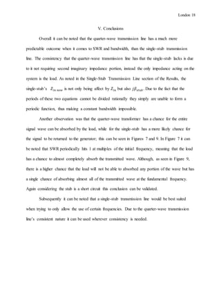 London 18
V. Conclusions
Overall it can be noted that the quarter-wave transmission line has a much more
predictable outcome when it comes to SWR and bandwidth, than the single-stub transmission
line. The consistency that the quarter-wave transmission line has that the single-stub lacks is due
to it not requiring second imaginary impedance portion, instead the only impedance acting on the
system is the load. As noted in the Single-Stub Transmission Line section of the Results, the
single-stub’s 𝑍𝑖𝑛 𝑛𝑒𝑤 is not only being affect by 𝑍𝑖𝑛 but also 𝑗𝛽𝑠𝑡𝑢𝑏. Due to the fact that the
periods of these two equations cannot be divided rationally they simply are unable to form a
periodic function, thus making a constant bandwidth impossible.
Another observation was that the quarter-wave transformer has a chance for the entire
signal wave can be absorbed by the load, while for the single-stub has a more likely chance for
the signal to be returned to the generator; this can be seen in Figures 7 and 9. In Figure 7 it can
be noted that SWR periodically hits 1 at multiples of the initial frequency, meaning that the load
has a chance to almost completely absorb the transmitted wave. Although, as seen in Figure 9,
there is a higher chance that the load will not be able to absorbed any portion of the wave but has
a single chance of absorbing almost all of the transmitted wave at the fundamental frequency.
Again considering the stub is a short circuit this conclusion can be validated.
Subsequently it can be noted that a single-stub transmission line would be best suited
when trying to only allow the use of certain frequencies. Due to the quarter-wave transmission
line’s consistent nature it can be used wherever consistency is needed.
 