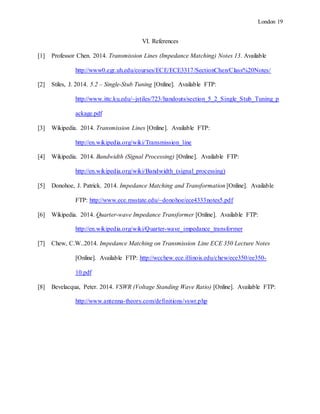 London 19
VI. References
[1] Professor Chen. 2014. Transmission Lines (Impedance Matching) Notes 13. Available
http://www0.egr.uh.edu/courses/ECE/ECE3317/SectionChen/Class%20Notes/
[2] Stiles, J. 2014. 5.2 – Single-Stub Tuning [Online]. Available FTP:
http://www.ittc.ku.edu/~jstiles/723/handouts/section_5_2_Single_Stub_Tuning_p
ackage.pdf
[3] Wikipedia. 2014. Transmission Lines [Online]. Available FTP:
http://en.wikipedia.org/wiki/Transmission_line
[4] Wikipedia. 2014. Bandwidth (Signal Processing) [Online]. Available FTP:
http://en.wikipedia.org/wiki/Bandwidth_(signal_processing)
[5] Donohoe, J. Patrick. 2014. Impedance Matching and Transformation [Online]. Available
FTP: http://www.ece.msstate.edu/~donohoe/ece4333notes5.pdf
[6] Wikipedia. 2014. Quarter-wave Impedance Transformer [Online]. Available FTP:
http://en.wikipedia.org/wiki/Quarter-wave_impedance_transformer
[7] Chew, C.W..2014. Impedance Matching on Transmission Line ECE 350 Lecture Notes
[Online]. Available FTP: http://wcchew.ece.illinois.edu/chew/ece350/ee350-
10.pdf
[8] Bevelacqua, Peter. 2014. VSWR (Voltage Standing Wave Ratio) [Online]. Available FTP:
http://www.antenna-theory.com/definitions/vswr.php
 