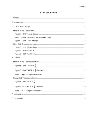 London 2
Table of Contents
I. Abstract........................................................................................................................................ 3
II. Introduction................................................................................................................................ 4
III. Analysis and Design.................................................................................................................. 4
Quarter-Wave Transformer......................................................................................................... 4
Figure 1 – QWT Initial Design................................................................................................ 5
Table 1 – Initial Givens for Transmission Lines ..................................................................... 5
Figure 2 – QWT Final Design ................................................................................................. 6
Short-Stub Transmission Line..................................................................................................... 7
Figure 3 – SST Initial Design.................................................................................................. 7
Figure 4 – Solution for d.......................................................................................................... 9
Figure 5 – SST Final Design ................................................................................................. 10
IV. Results..................................................................................................................................... 11
Quarter-Wave Transmission Line ............................................................................................. 11
Figure 6 – QWT SWR vs.
𝐟
𝐟 𝟎
.................................................................................................. 12
Figure 7 – QWT SWR vs.
𝐟
𝐟 𝟎
Extended.................................................................................. 13
Table 2 – QWT Varying Bandwidth ..................................................................................... 14
Single-Stub Transmission Line ................................................................................................. 14
Figure 8 – SST SWR vs.
𝐟
𝐟 𝟎
.................................................................................................... 15
Figure 9 – SST SWR vs.
𝐟
𝐟 𝟎
Extended .................................................................................... 16
Table 3 – SST Varying Bandwidth........................................................................................ 17
V. Conclusions.............................................................................................................................. 18
VI. References............................................................................................................................... 19
 