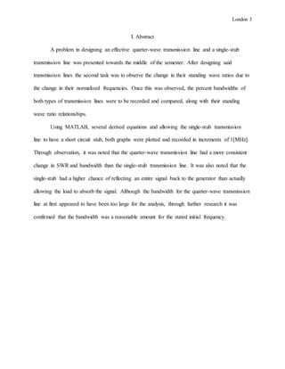 London 3
I. Abstract
A problem in designing an effective quarter-wave transmission line and a single-stub
transmission line was presented towards the middle of the semester. After designing said
transmission lines the second task was to observe the change in their standing wave ratios due to
the change in their normalized frequencies. Once this was observed, the percent bandwidths of
both types of transmission lines were to be recorded and compared, along with their standing
wave ratio relationships.
Using MATLAB, several derived equations and allowing the single-stub transmission
line to have a short circuit stub, both graphs were plotted and recorded in increments of 1[MHz].
Through observation, it was noted that the quarter-wave transmission line had a more consistent
change in SWR and bandwidth than the single-stub transmission line. It was also noted that the
single-stub had a higher chance of reflecting an entire signal back to the generator than actually
allowing the load to absorb the signal. Although the bandwidth for the quarter-wave transmission
line at first appeared to have been too large for the analysis, through further research it was
confirmed that the bandwidth was a reasonable amount for the stated initial frequency.
 
