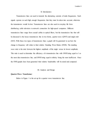 London 4
II. Introduction
Transmission lines are used to transmit the alternating currents of radio frequencies. Such
signals operate on such high enough frequencies that they must be taken into account; otherwise
the transmission would be lost. Transmission lines are also used in everyday life from
distributing cable television to network connection for high-speed computers. Different
transmission lines range from coaxial cables to optical fibers, but the transmission line that will
be discussed is the losses transmission line in two forms, quarter-wave (QWT) and single-stub
(SST). With these two types of transmission lines a graph will be generated to see how the
change in frequency will relate to their relative Standing Wave Ratios (SWR). The standing
wave ratio is the ratio between the highest amplitude of the single versus its lowest amplitude.
This ratio is used to determine the efficiency of a transmission line with SWR being equal to 1 as
the most idea transmission line, and SWR being equal to infinity being the most inefficient. Once
the SWR graphs have been generated their relative bandwidths will be noted and compared.
III. Analysis and Design
Quarter-Wave Transformer
Below in Figure 1 is the set up for a quarter wave transmission line.
 