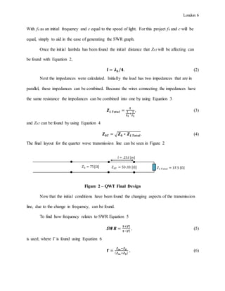 London 6
With f0 as an initial frequency and c equal to the speed of light. For this project f0 and c will be
equal, simply to aid in the ease of generating the SWR graph.
Once the initial lambda has been found the initial distance that Z0T will be affecting can
be found with Equation 2,
𝒍 = 𝝀 𝟎/𝟒. (2)
Next the impedances were calculated. Initially the load has two impedances that are in
parallel, these impedances can be combined. Because the wires connecting the impedances have
the same resistance the impedances can be combined into one by using Equation 3
𝒁 𝑳 𝑻𝒐𝒕𝒂𝒍 =
𝟏
𝟏
𝒁 𝑳
+
𝟏
𝒁 𝑳
, (3)
and Z0T can be found by using Equation 4
𝒁 𝟎𝑻 = √ 𝒁 𝟎 ∗ 𝒁 𝑳 𝑻𝒐𝒕𝒂𝒍. (4)
The final layout for the quarter wave transmission line can be seen in Figure 2
Figure 2 – QWT Final Design
Now that the initial conditions have been found the changing aspects of the transmission
line, due to the change in frequency, can be found.
To find how frequency relates to SWR Equation 5
𝑺𝑾𝑹 =
𝟏+| 𝜞|
𝟏−| 𝜞|
, (5)
is used, where Γ is found using Equation 6
𝚪 =
𝒁 𝒊𝒏−𝒁 𝟎
( 𝒁 𝒊𝒏+𝒁 𝟎)
, (6)
𝑍0 = 75[Ω] 𝑍0𝑇 = 53.33 [Ω] 𝑍 𝐿 𝑇𝑜𝑡𝑎𝑙 = 37.5 [Ω]
𝑙 = .25𝜆 [𝑚]
 
